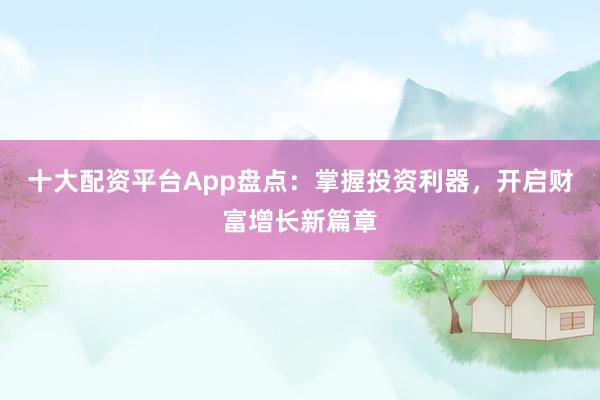 十大配资平台App盘点：掌握投资利器，开启财富增长新篇章