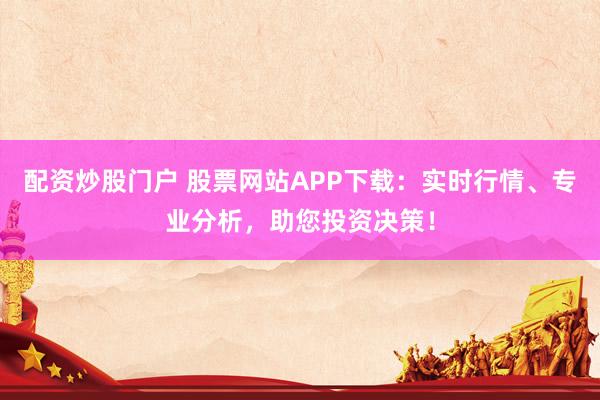 配资炒股门户 股票网站APP下载：实时行情、专业分析，助您投资决策！