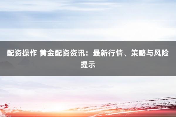 配资操作 黄金配资资讯：最新行情、策略与风险提示