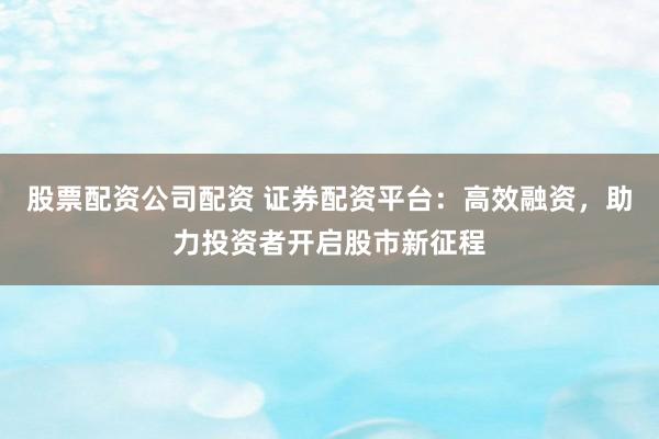 股票配资公司配资 证券配资平台：高效融资，助力投资者开启股市新征程