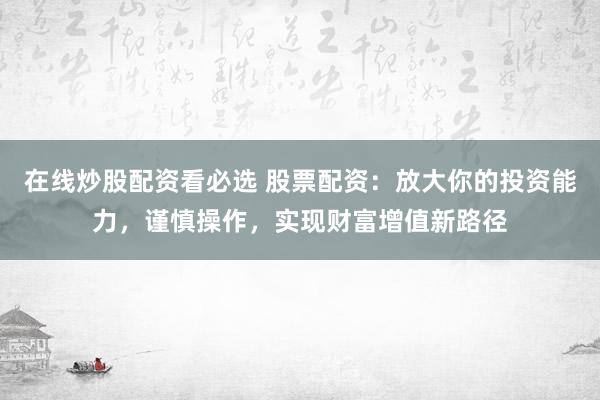 在线炒股配资看必选 股票配资：放大你的投资能力，谨慎操作，实现财富增值新路径