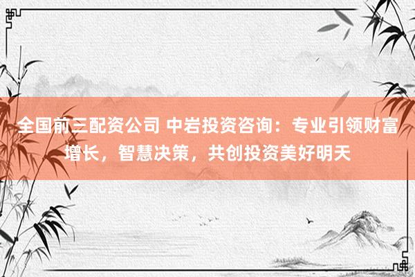 全国前三配资公司 中岩投资咨询：专业引领财富增长，智慧决策，共创投资美好明天