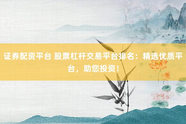 证券配资平台 股票杠杆交易平台排名：精选优质平台，助您投资！