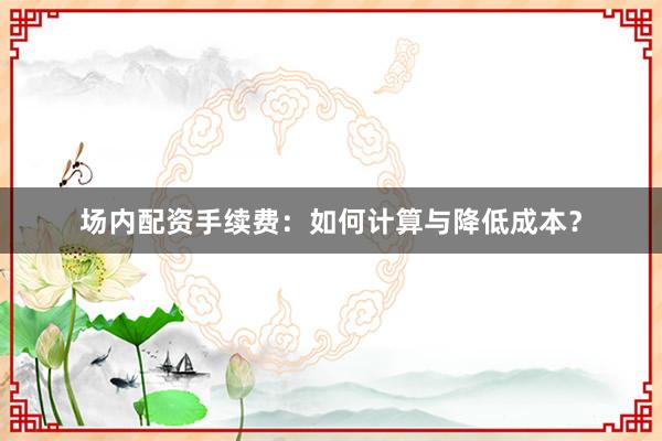 场内配资手续费：如何计算与降低成本？