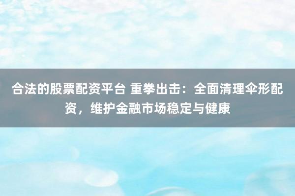 合法的股票配资平台 重拳出击：全面清理伞形配资，维护金融市场稳定与健康