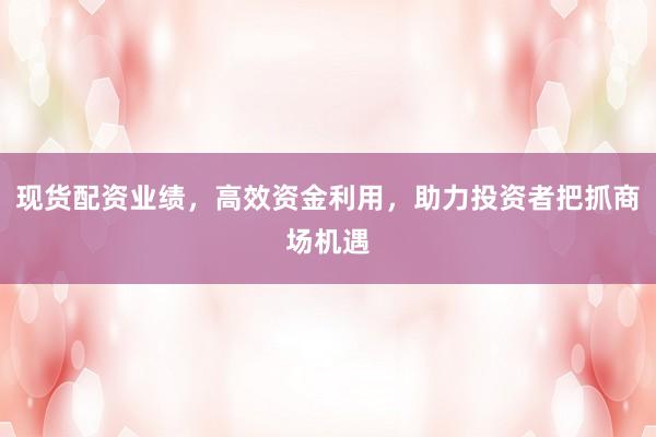 现货配资业绩，高效资金利用，助力投资者把抓商场机遇