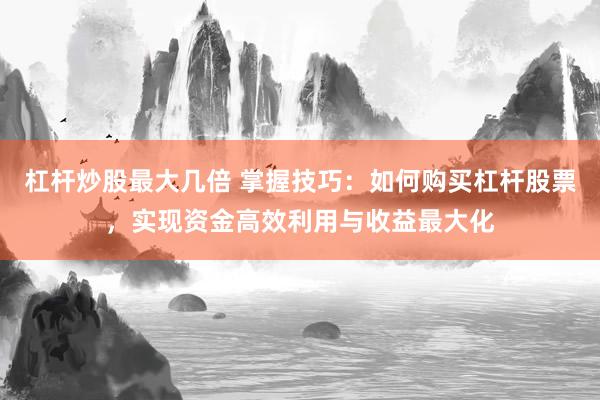 杠杆炒股最大几倍 掌握技巧：如何购买杠杆股票，实现资金高效利用与收益最大化