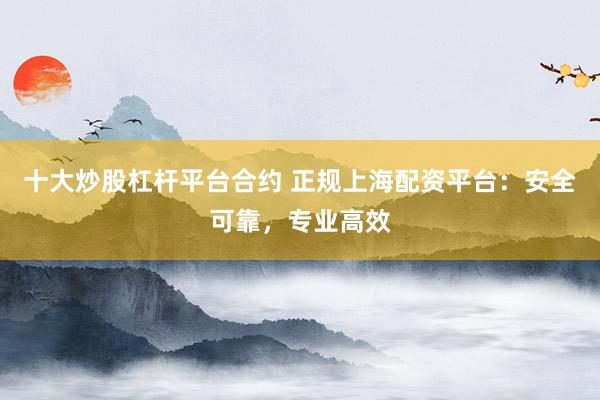 十大炒股杠杆平台合约 正规上海配资平台：安全可靠，专业高效