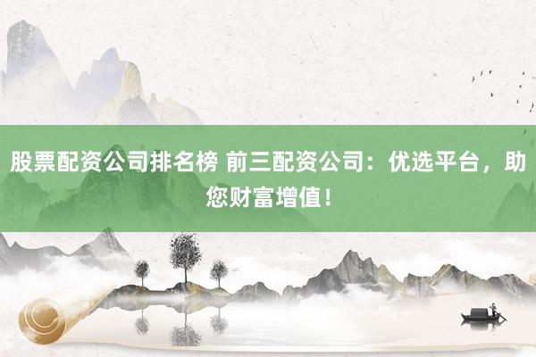 股票配资公司排名榜 前三配资公司：优选平台，助您财富增值！