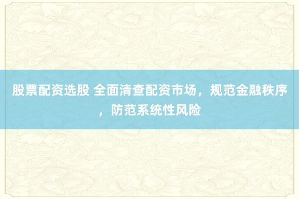 股票配资选股 全面清查配资市场，规范金融秩序，防范系统性风险