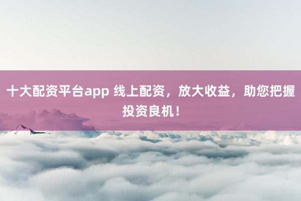 十大配资平台app 线上配资，放大收益，助您把握投资良机！