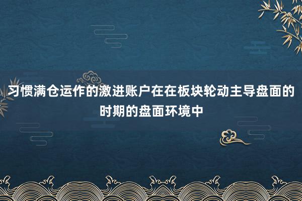 习惯满仓运作的激进账户在在板块轮动主导盘面的时期的盘面环境中