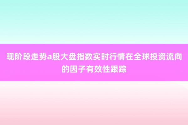 现阶段走势a股大盘指数实时行情在全球投资流向的因子有效性跟踪