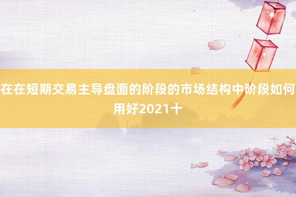 在在短期交易主导盘面的阶段的市场结构中阶段如何用好2021十