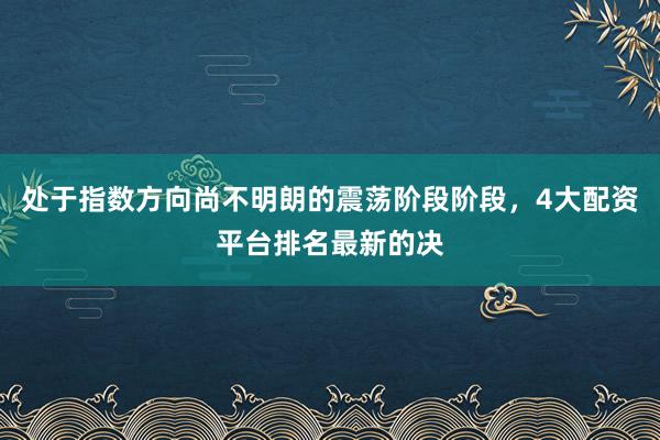 处于指数方向尚不明朗的震荡阶段阶段，4大配资平台排名最新的决