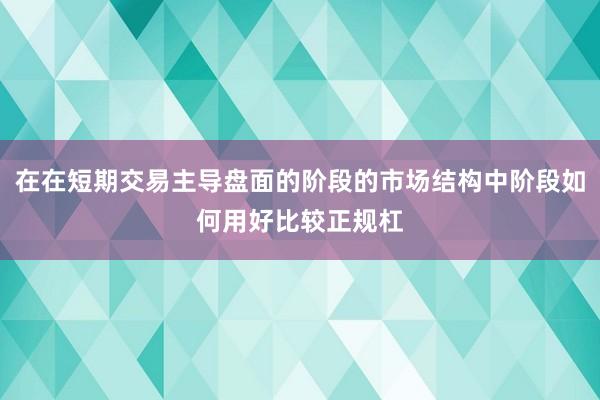 在在短期交易主导盘面的阶段的市场结构中阶段如何用好比较正规杠