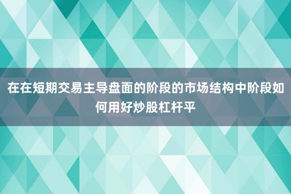 在在短期交易主导盘面的阶段的市场结构中阶段如何用好炒股杠杆平