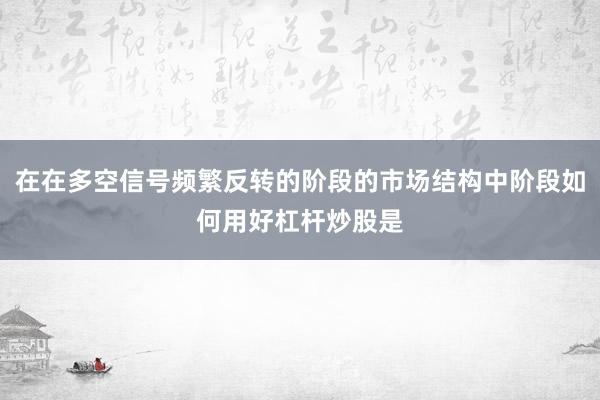 在在多空信号频繁反转的阶段的市场结构中阶段如何用好杠杆炒股是