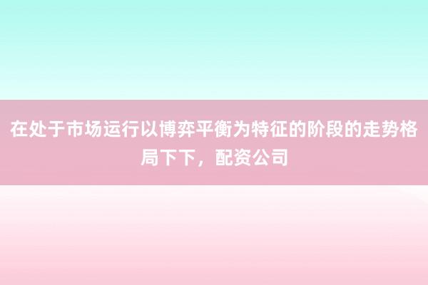 在处于市场运行以博弈平衡为特征的阶段的走势格局下下，配资公司