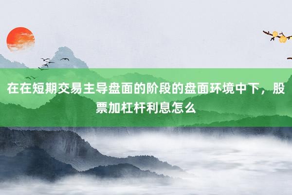 在在短期交易主导盘面的阶段的盘面环境中下，股票加杠杆利息怎么