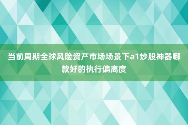当前周期全球风险资产市场场景下a1炒股神器哪款好的执行偏离度