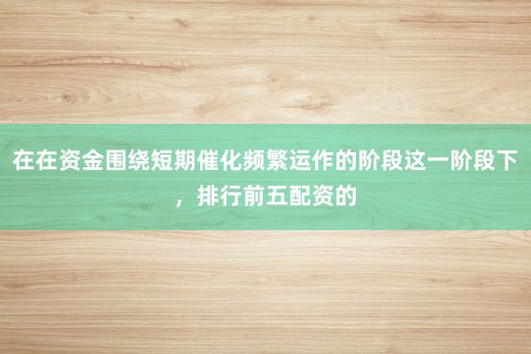 在在资金围绕短期催化频繁运作的阶段这一阶段下，排行前五配资的