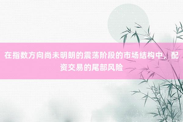 在指数方向尚未明朗的震荡阶段的市场结构中，配资交易的尾部风险