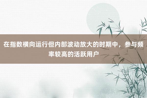 在指数横向运行但内部波动放大的时期中，参与频率较高的活跃用户