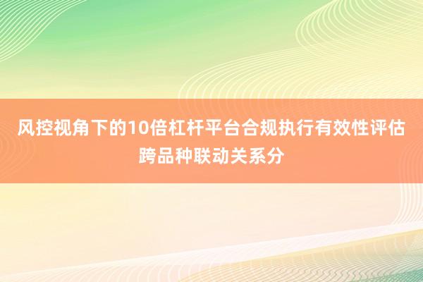风控视角下的10倍杠杆平台合规执行有效性评估跨品种联动关系分