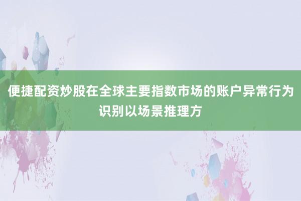 便捷配资炒股在全球主要指数市场的账户异常行为识别以场景推理方