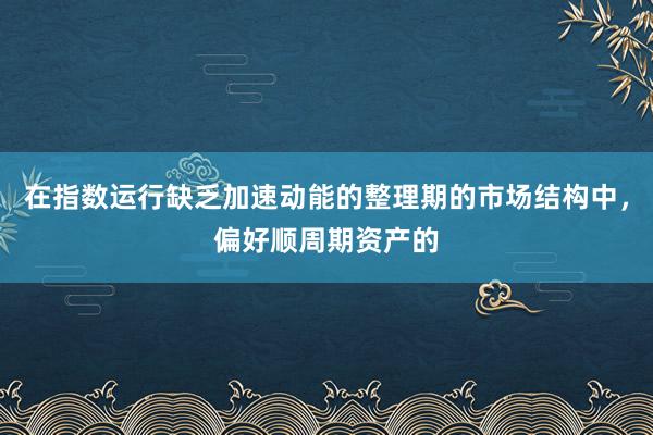 在指数运行缺乏加速动能的整理期的市场结构中，偏好顺周期资产的