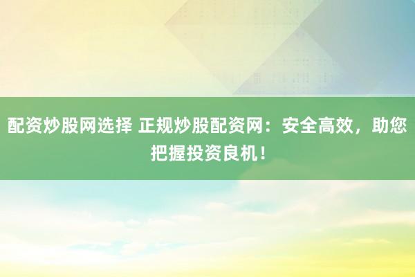配资炒股网选择 正规炒股配资网：安全高效，助您把握投资良机！