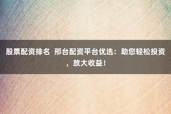 股票配资排名  邢台配资平台优选：助您轻松投资，放大收益！