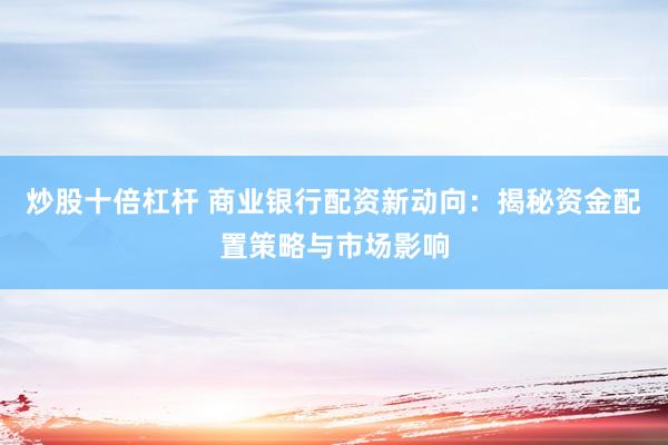 炒股十倍杠杆 商业银行配资新动向：揭秘资金配置策略与市场影响