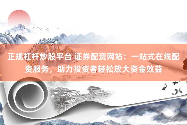 正规杠杆炒股平台 证券配资网站：一站式在线配资服务，助力投资者轻松放大资金效益