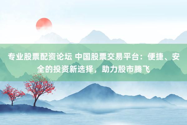 专业股票配资论坛 中国股票交易平台：便捷、安全的投资新选择，助力股市腾飞