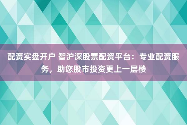 配资实盘开户 智沪深股票配资平台：专业配资服务，助您股市投资更上一层楼