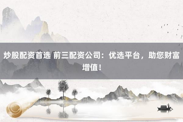 炒股配资首选 前三配资公司:优选平台,助您财富增值!