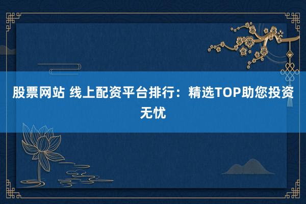 股票网站 线上配资平台排行：精选TOP助您投资无忧