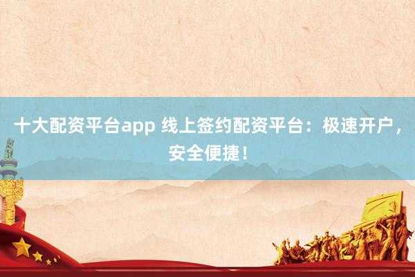 十大配资平台app 线上签约配资平台:极速开户,安全便捷!