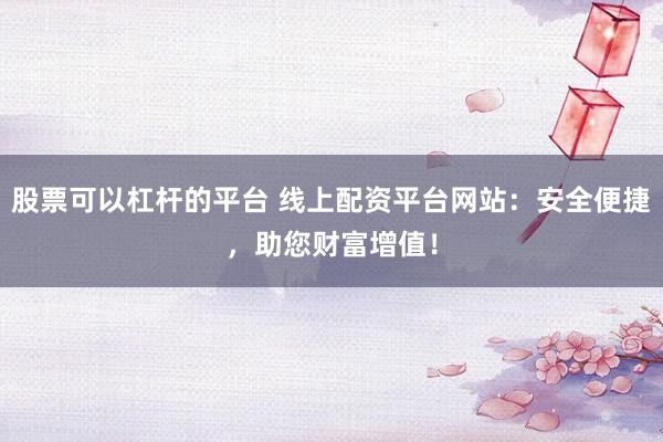 股票可以杠杆的平台 线上配资平台网站：安全便捷，助您财富增值！
