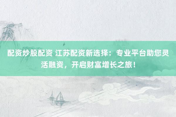 配资炒股配资 江苏配资新选择：专业平台助您灵活融资，开启财富增长之旅！