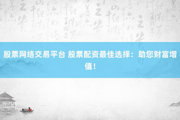 股票网络交易平台 股票配资最佳选择：助您财富增值！