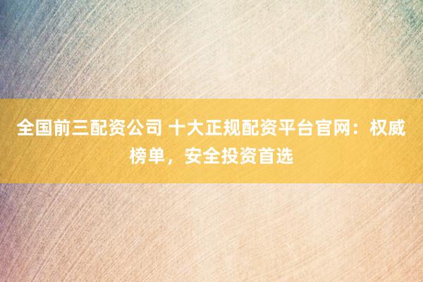 全国前三配资公司 十大正规配资平台官网：权威榜单，安全投资首选