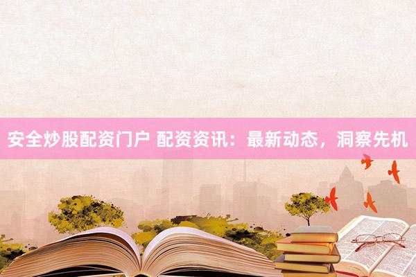 安全炒股配资门户 配资资讯：最新动态，洞察先机