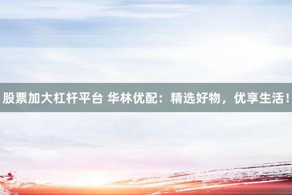 股票加大杠杆平台 华林优配：精选好物，优享生活！