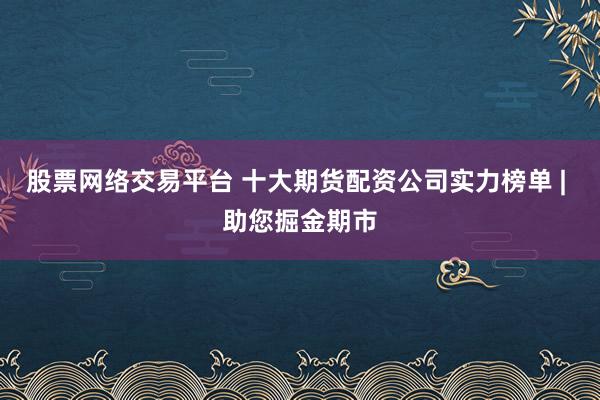 股票网络交易平台 十大期货配资公司实力榜单 | 助您掘金期市