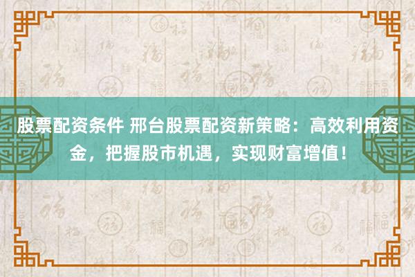 股票配资条件 邢台股票配资新策略：高效利用资金，把握股市机遇，实现财富增值！