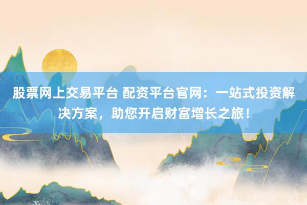 股票网上交易平台 配资平台官网：一站式投资解决方案，助您开启财富增长之旅！