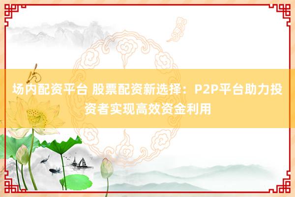 场内配资平台 股票配资新选择:P2P平台助力投资者实现高效资金利用